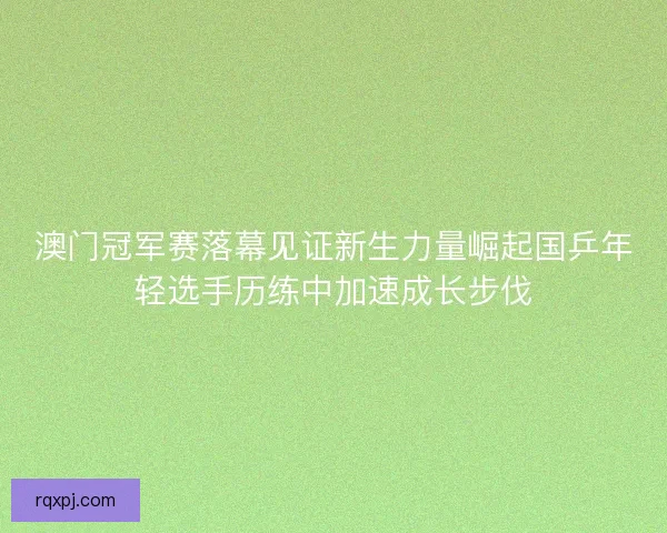 澳门冠军赛落幕见证新生力量崛起国乒年轻选手历练中加速成长步伐