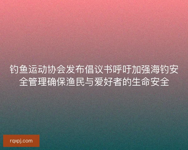 钓鱼运动协会发布倡议书呼吁加强海钓安全管理确保渔民与爱好者的生命安全