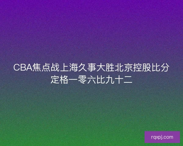 CBA焦点战上海久事大胜北京控股比分定格一零六比九十二 CBA焦点战上海久事大胜北京控股比分定格一零六比九十二