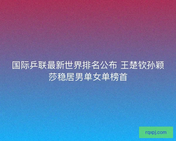 国际乒联最新世界排名公布 王楚钦孙颖莎稳居男单女单榜首