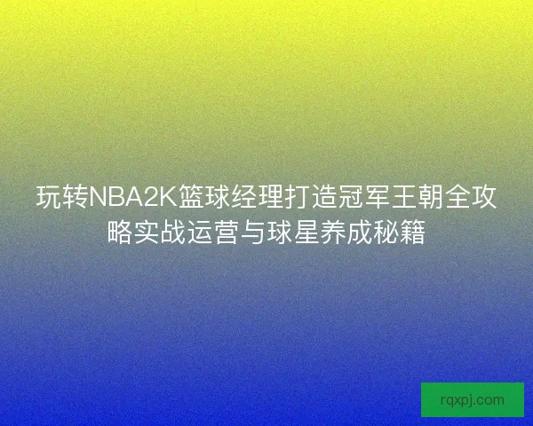 玩转NBA2K篮球经理打造冠军王朝全攻略实战运营与球星养成秘籍