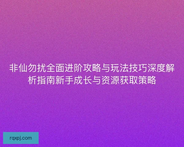 非仙勿扰全面进阶攻略与玩法技巧深度解析指南新手成长与资源获取策略