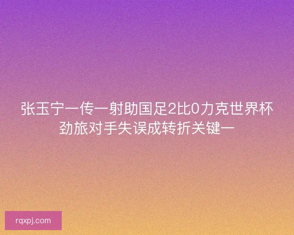 张玉宁一传一射助国足2比0力克世界杯劲旅对手失误成转折关键一 张玉宁一传一射助国足2比0力克世界杯劲旅对手失误成转折关键一