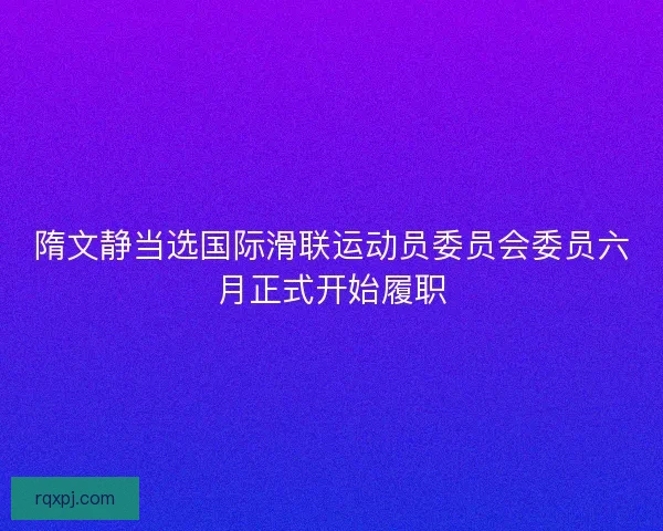 隋文静当选国际滑联运动员委员会委员六月正式开始履职