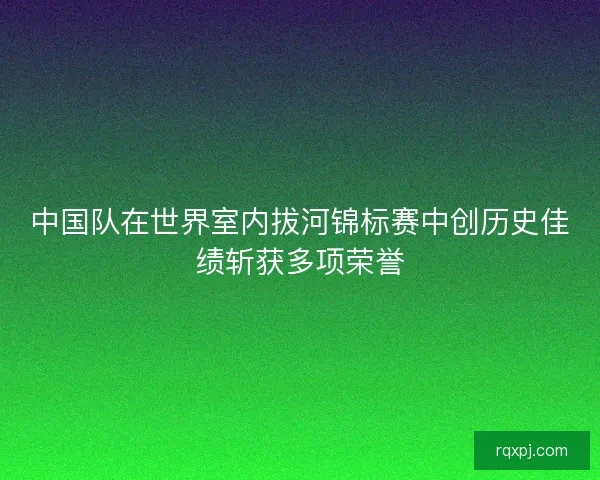 中国队在世界室内拔河锦标赛中创历史佳绩斩获多项荣誉