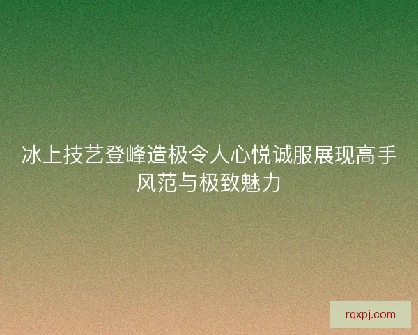 冰上技艺登峰造极令人心悦诚服展现高手风范与极致魅力