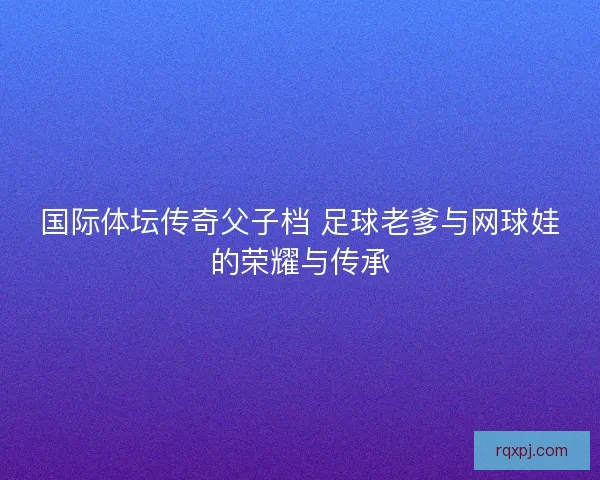国际体坛传奇父子档 足球老爹与网球娃的荣耀与传承