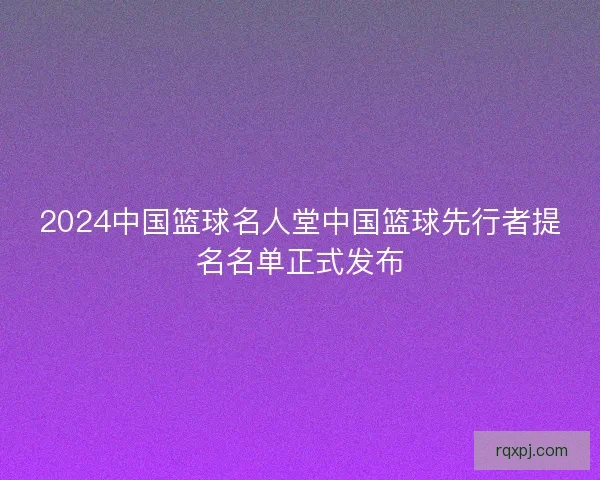 2024中国篮球名人堂中国篮球先行者提名名单正式发布