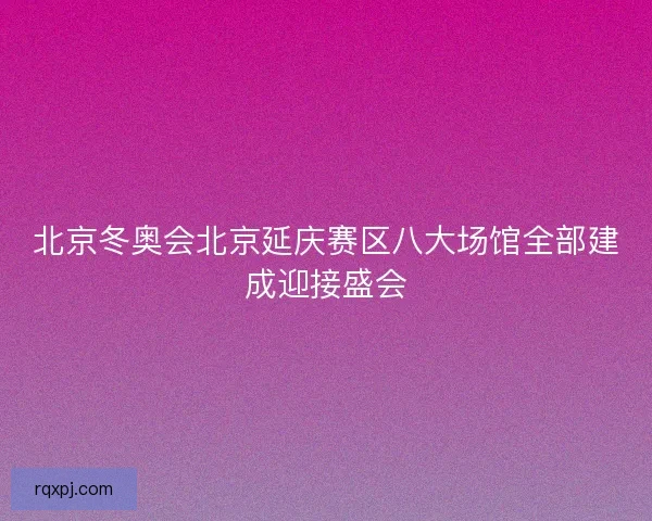 北京冬奥会北京延庆赛区八大场馆全部建成迎接盛会