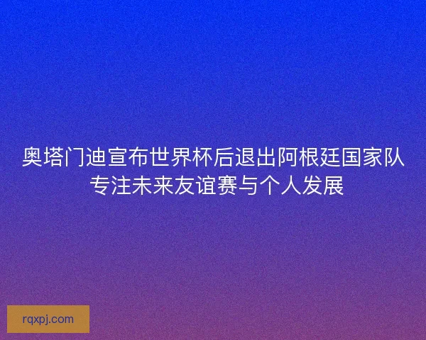 奥塔门迪宣布世界杯后退出阿根廷国家队 专注未来友谊赛与个人发展